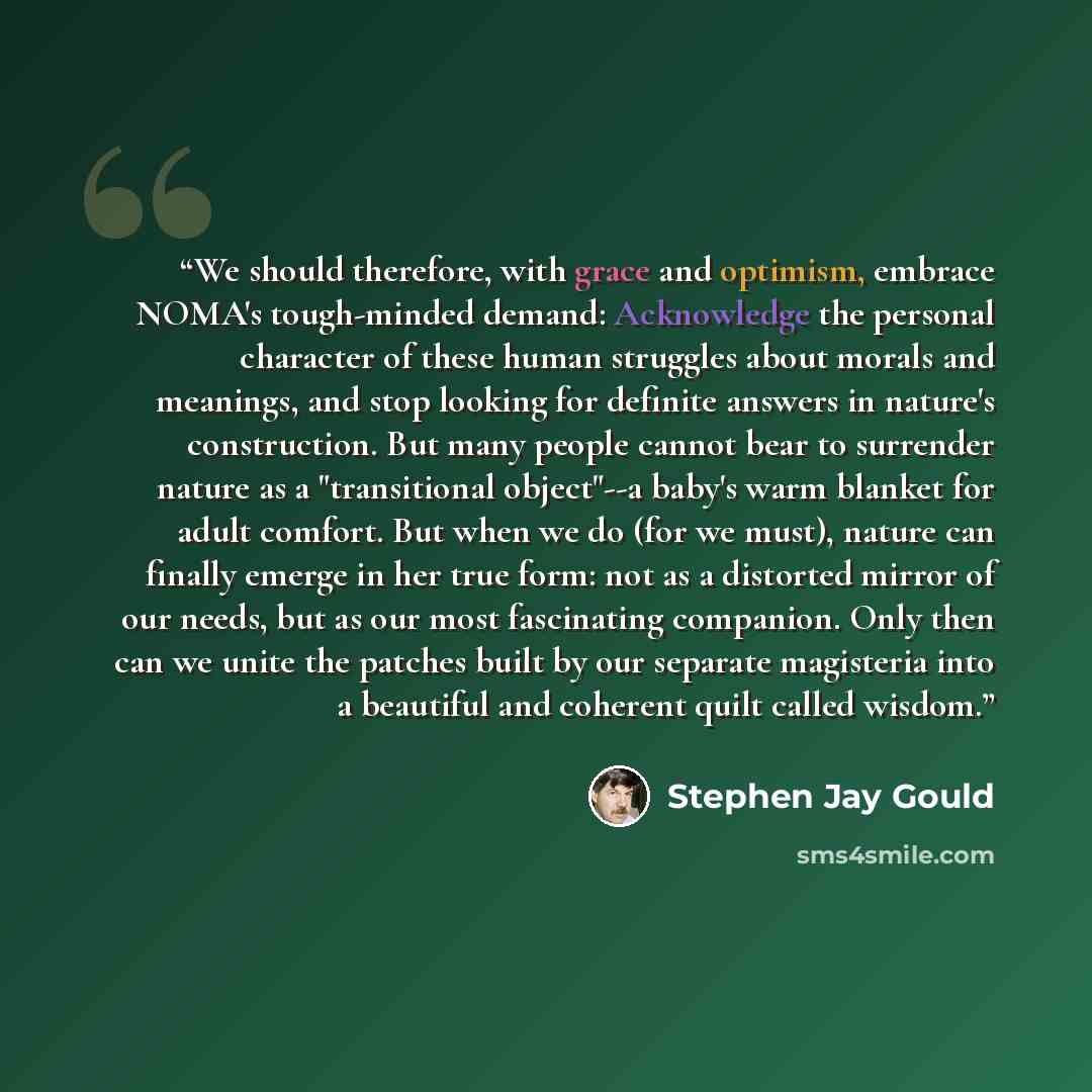 “We should therefore, with grace and optimism, embrace NOMA's tough-minded demand: Acknowledge the personal character of these human struggles about morals and meanings, and stop looking for definite answers in nature's construction. But many people cannot bear to surrender nature as a…” quote by Stephen Jay Gould