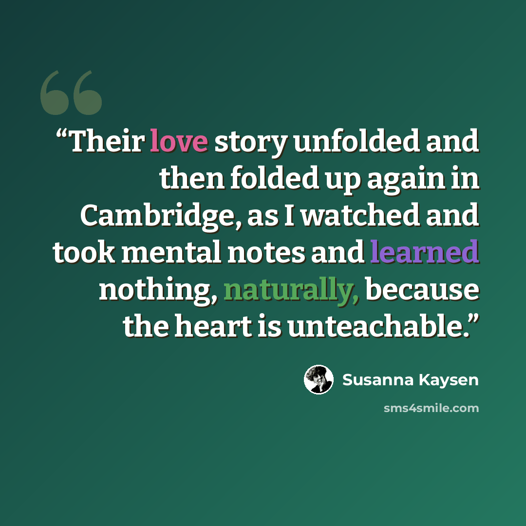 “Their love story unfolded and then folded up again in Cambridge, as I watched and took mental notes and learned nothing, naturally, because the heart is unteachable.” quote by Susanna Kaysen