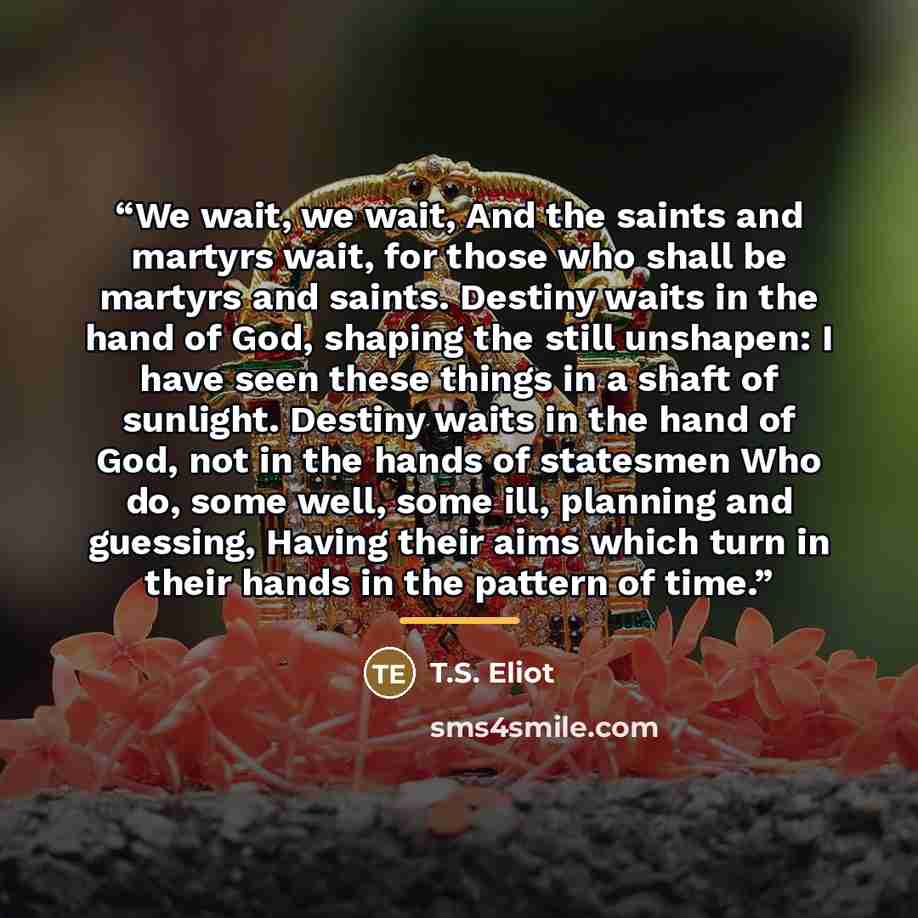 “We wait, we wait, And the saints and martyrs wait, for those who shall be martyrs and saints. Destiny waits in the hand of God, shaping the still unshapen: I have seen these things in a shaft of sunlight. Destiny waits in the hand of God, not in the hands of statesmen Who do, some well, some ill…” quote by T.S. Eliot