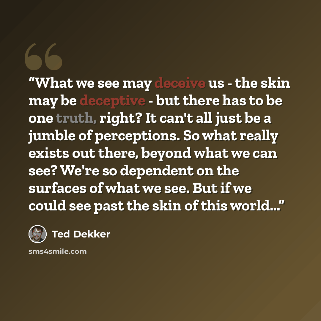 “What we see may deceive us - the skin may be deceptive - but there has to be one truth, right? It can't all just be a jumble of perceptions. So what really exists out there, beyond what we can see? We're so dependent on the surfaces of what we see. But if we could see past the skin of this world...” quote by Ted Dekker
