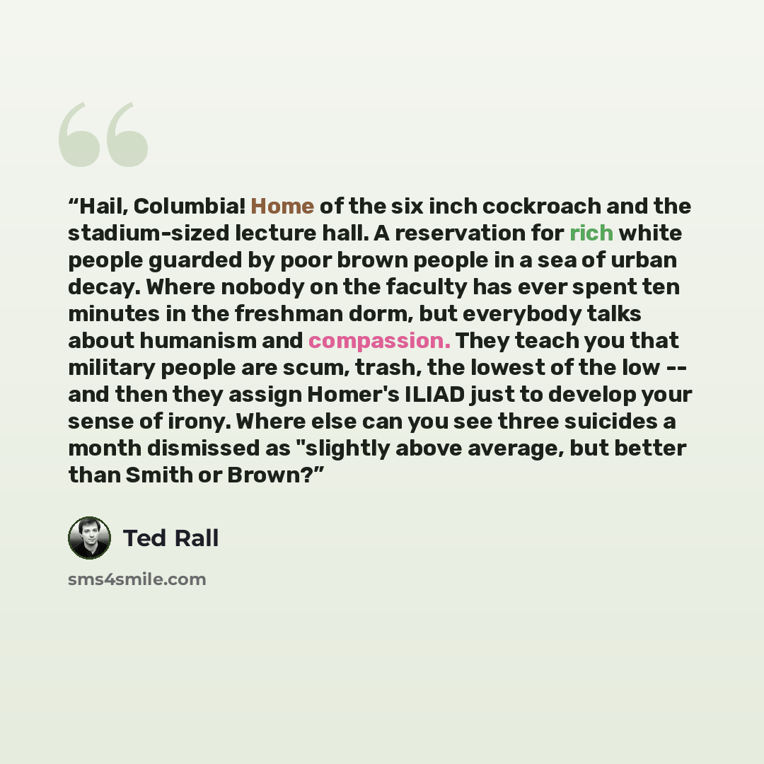 “Hail, Columbia! Home of the six inch cockroach and the stadium-sized lecture hall. A reservation for rich white people guarded by poor brown people in a sea of urban decay. Where nobody on the faculty has ever spent ten minutes in the freshman dorm, but everybody talks about humanism and…” quote by Ted Rall