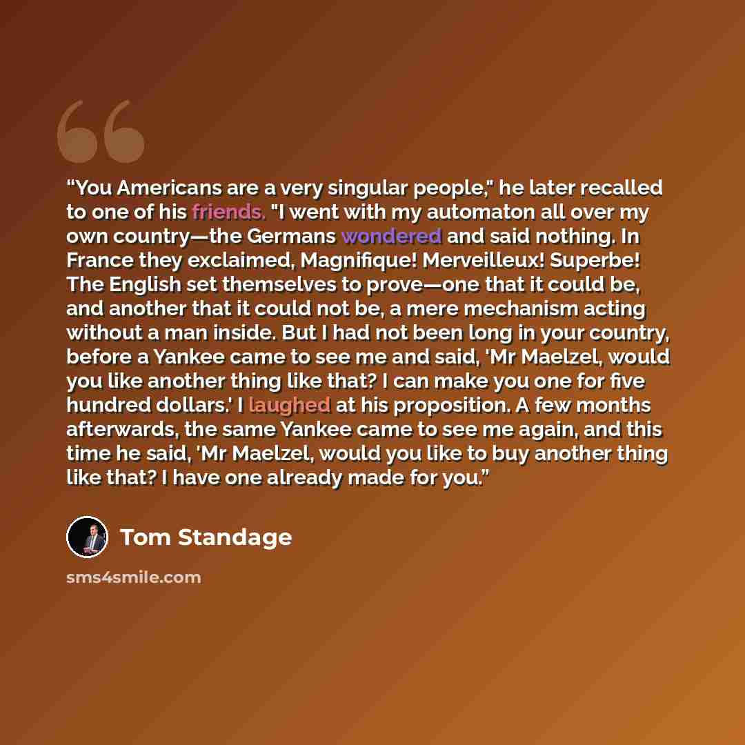 “You Americans are a very singular people," he later recalled to one of his friends. "I went with my automaton all over my own country—the Germans wondered and said nothing. In France they exclaimed, Magnifique! Merveilleux! Superbe! The English set themselves to prove—one that it could be, and…” quote by Tom Standage