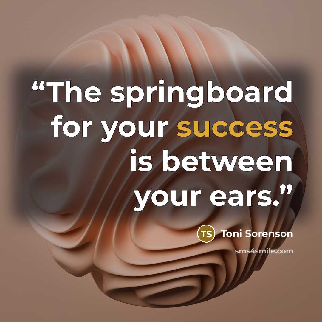 “The springboard for your success is between your ears.” quote by Toni Sorenson