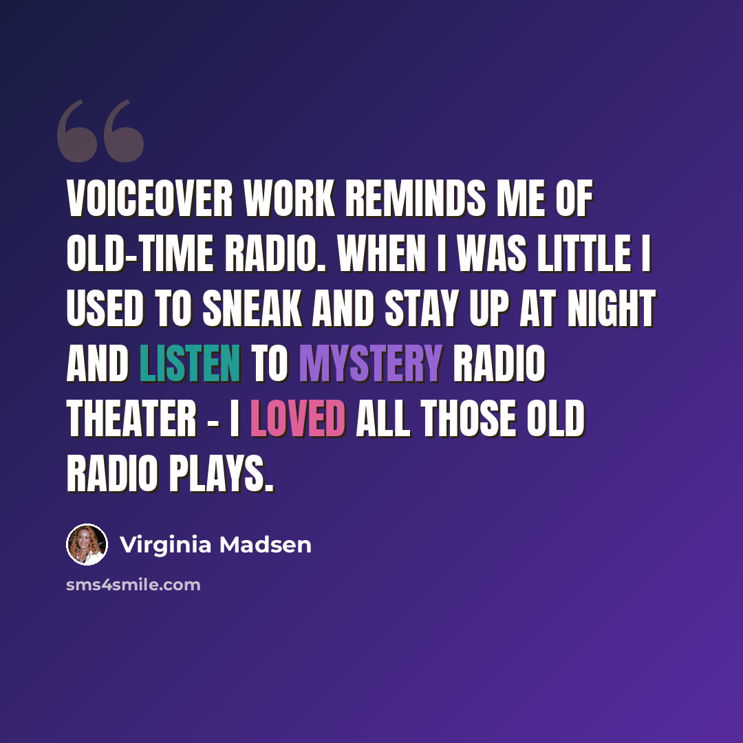 “Voiceover work reminds me of old-time radio. When I was little I used to sneak and stay up at night and listen to Mystery Radio Theater - I loved all those old radio plays.” quote by Virginia Madsen
