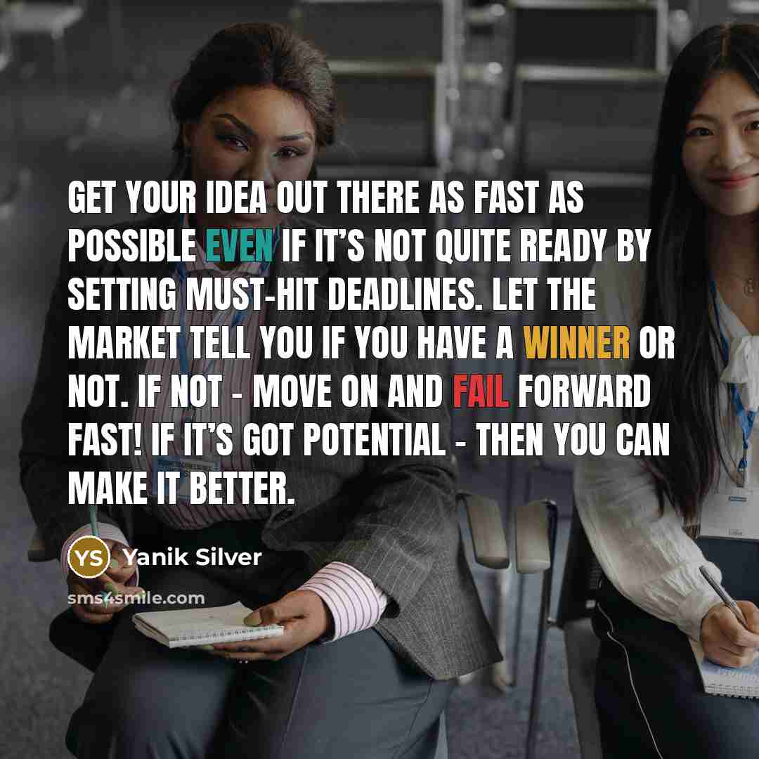 “Get your idea out there as fast as possible even if it’s not quite ready by setting must-hit deadlines. Let the market tell you if you have a winner or not. If not – move on and fail forward fast! If it’s got potential – then you can make it better.” quote by Yanik Silver