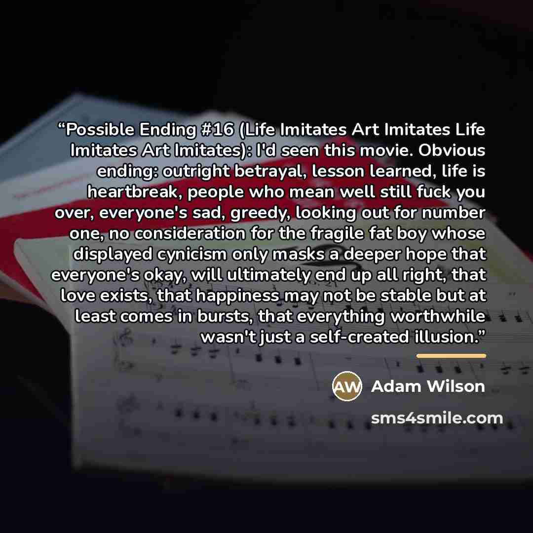 “Possible Ending #16 (Life Imitates Art Imitates Life Imitates Art Imitates): I'd seen this movie. Obvious ending: outright betrayal, lesson learned, life is heartbreak, people who mean well still fuck you over, everyone's sad, greedy, looking out for number one, no consideration for the fragile…” quote by Adam Wilson