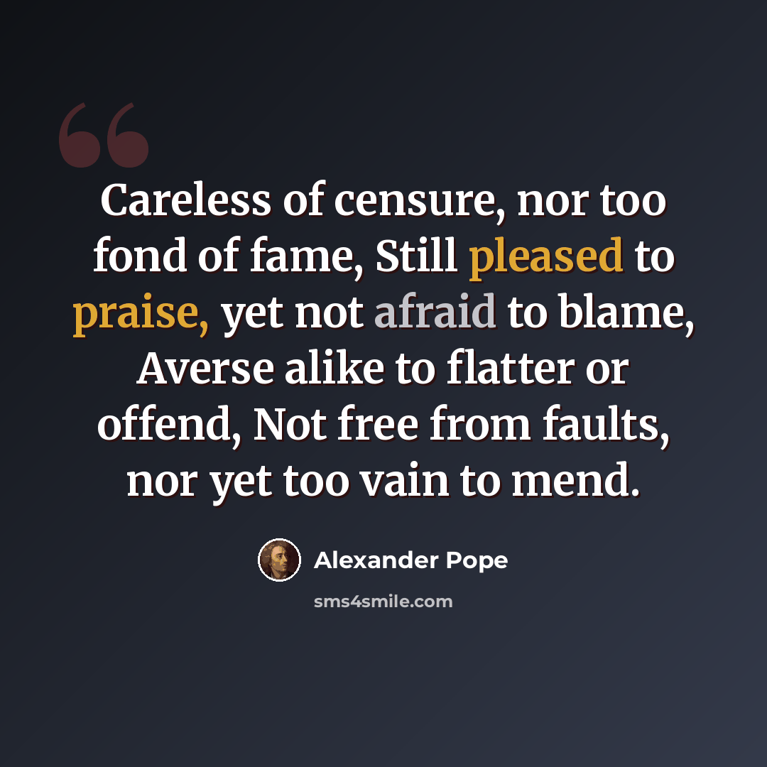 “Careless of censure, nor too fond of fame, Still pleased to praise, yet not afraid to blame, Averse alike to flatter or offend, Not free from faults, nor yet too vain to mend.” quote by Alexander Pope