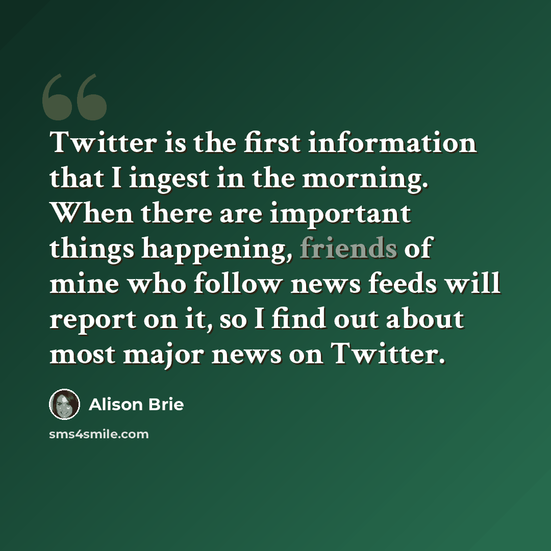 “Twitter is the first information that I ingest in the morning. When there are important things happening, friends of mine who follow news feeds will report on it, so I find out about most major news on Twitter.” quote by Alison Brie