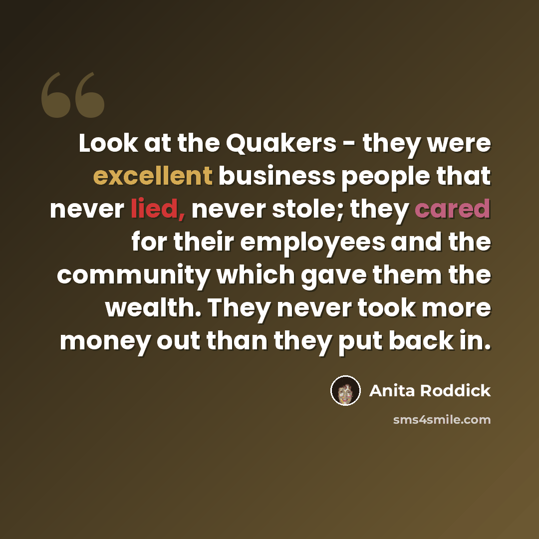 “Look at the Quakers - they were excellent business people that never lied, never stole; they cared for their employees and the community which gave them the wealth. They never took more money out than they put back in.” quote by Anita Roddick