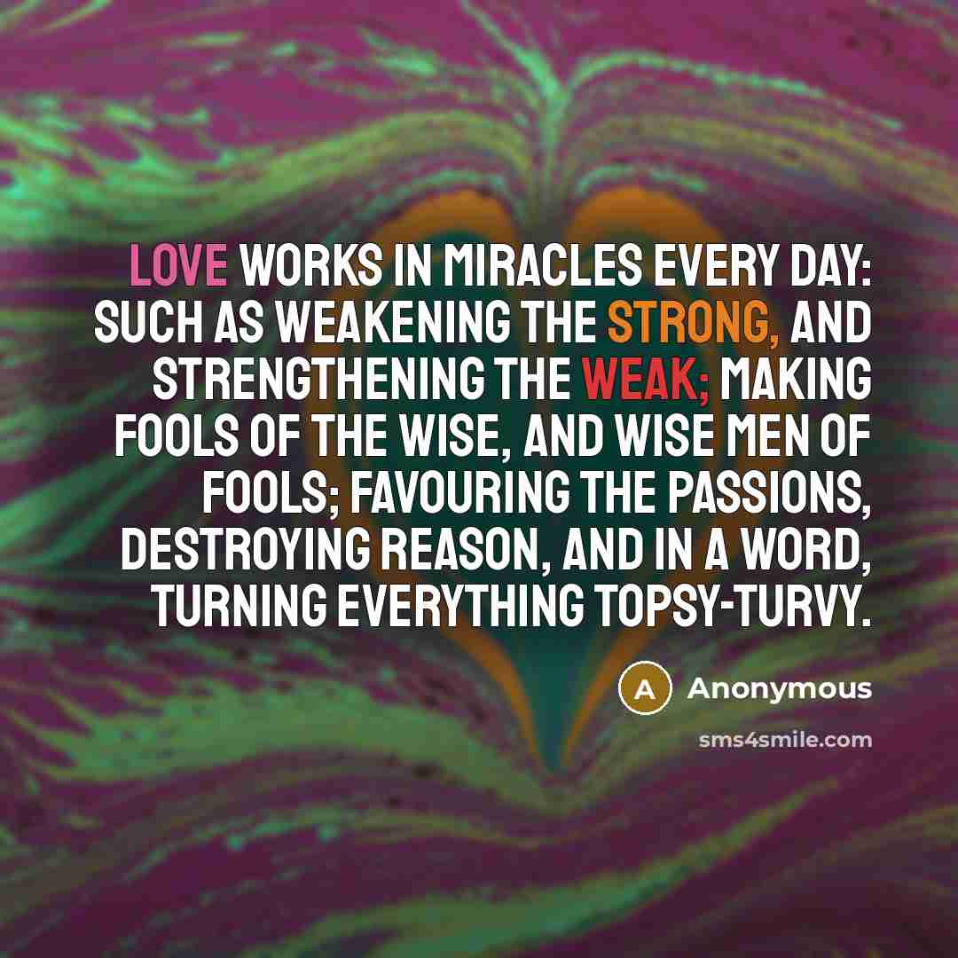 “Love works in miracles every day: such as weakening the strong, and strengthening the weak; making fools of the wise, and wise men of fools; favouring the passions, destroying reason, and in a word, turning everything topsy-turvy.” quote by Anonymous