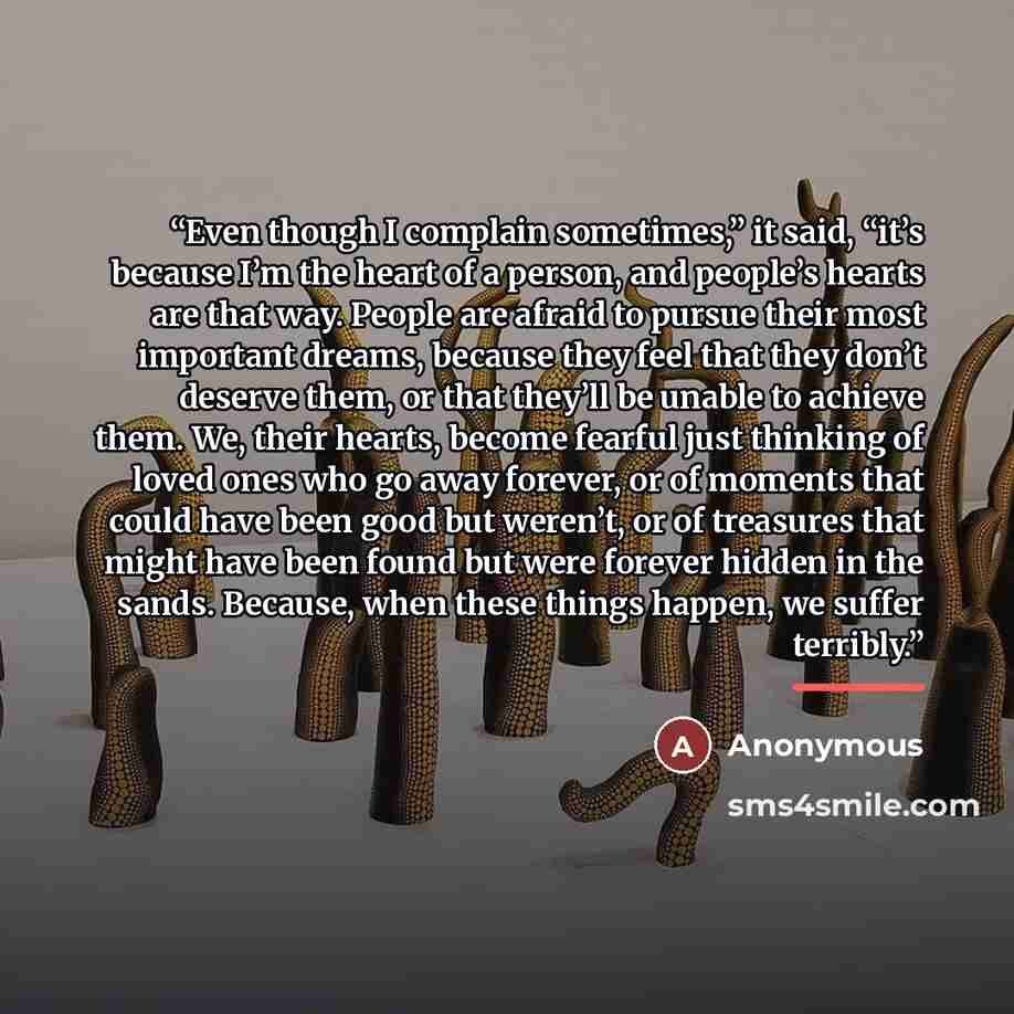 “Even though I complain sometimes,” it said, “it’s because I’m the heart of a person, and people’s hearts are that way. People are afraid to pursue their most important dreams, because they feel that they don’t deserve them, or that they’ll be unable to achieve them. We, their hearts, become…” quote by Anonymous