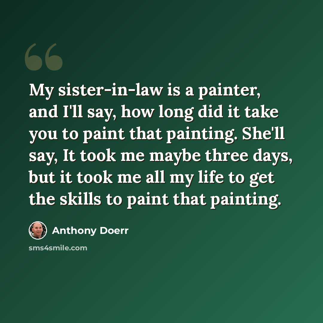 “My sister-in-law is a painter, and I'll say, how long did it take you to paint that painting. She'll say, It took me maybe three days, but it took me all my life to get the skills to paint that painting.” quote by Anthony Doerr