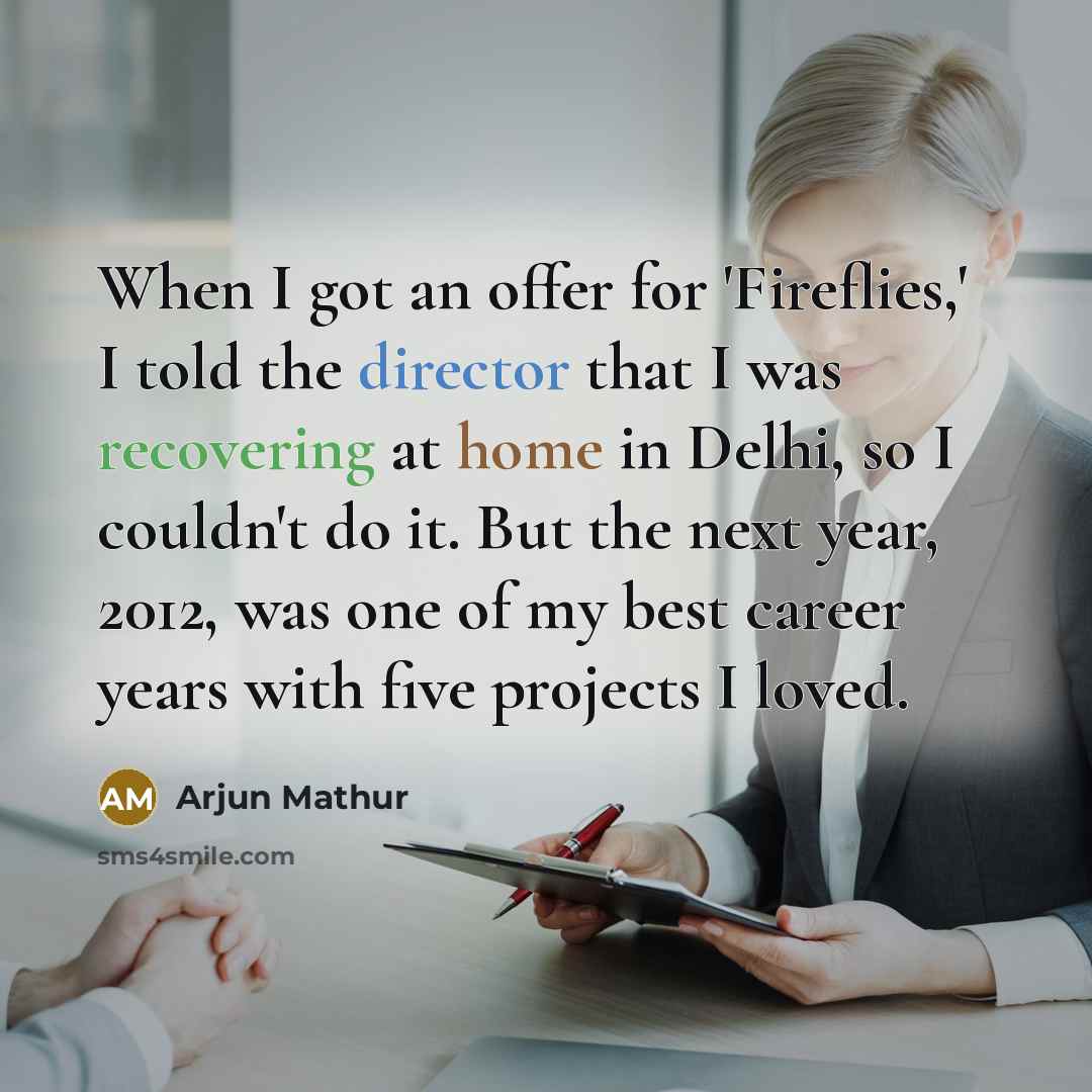 “When I got an offer for 'Fireflies,' I told the director that I was recovering at home in Delhi, so I couldn't do it. But the next year, 2012, was one of my best career years with five projects I loved.” quote by Arjun Mathur