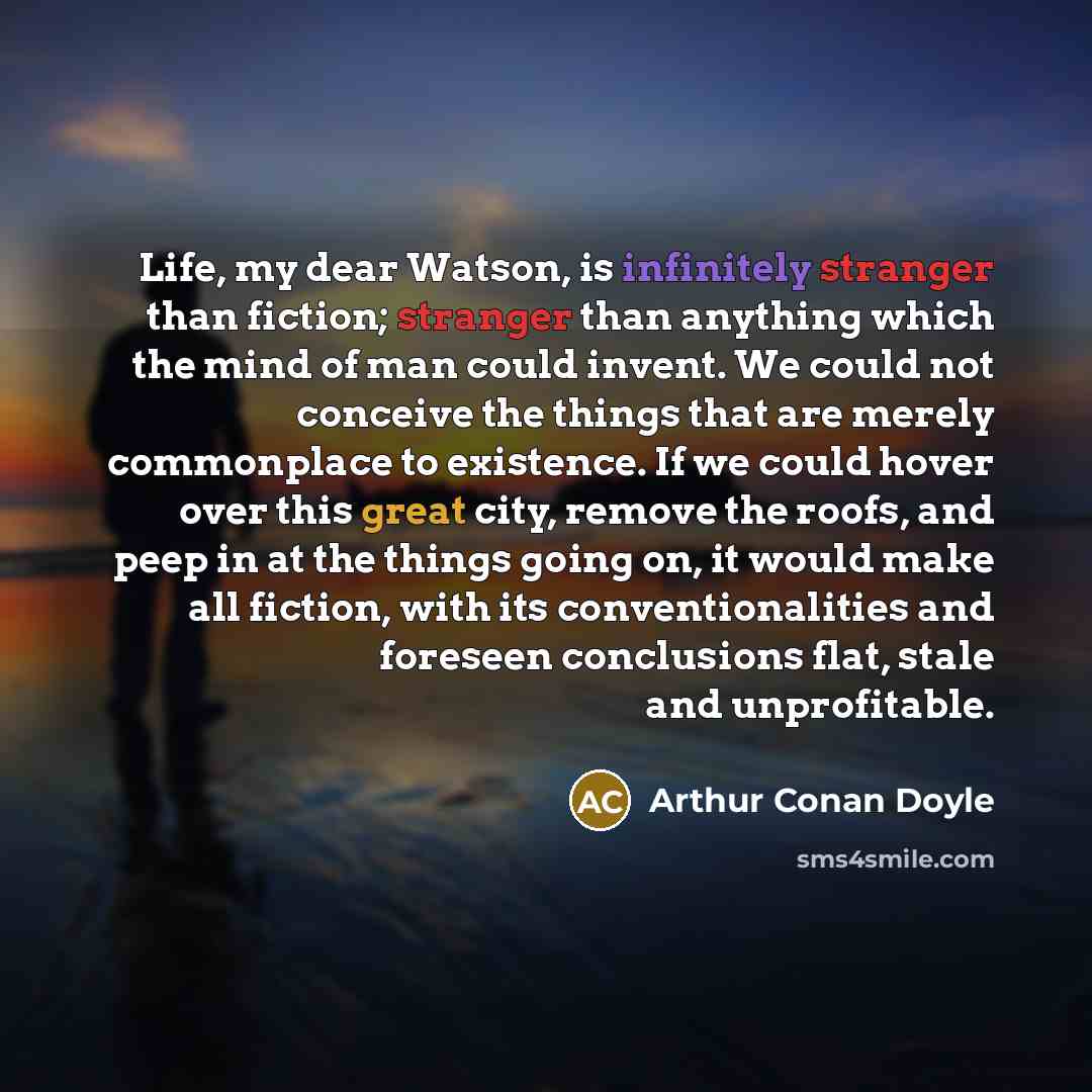 “Life, my dear Watson, is infinitely stranger than fiction; stranger than anything which the mind of man could invent. We could not conceive the things that are merely commonplace to existence. If we could hover over this great city, remove the roofs, and peep in at the things going on, it would…” quote by Arthur Conan Doyle