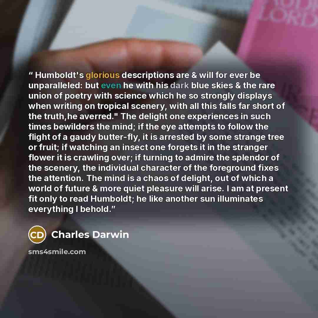 “Humboldt's glorious descriptions are & will for ever be unparalleled: but even he with his dark blue skies & the rare union of poetry with science which he so strongly displays when writing on tropical scenery, with all this falls far short of the truth,he averred." The delight one experiences in…” quote by Charles Darwin