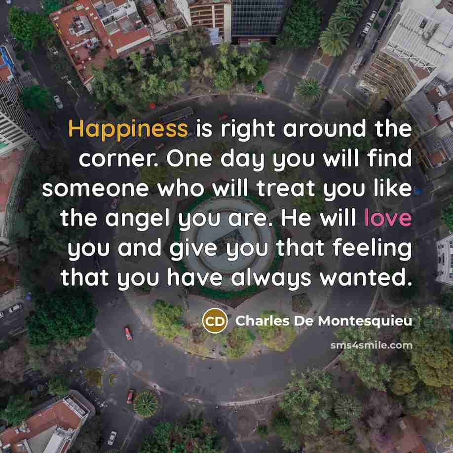 “Happiness is right around the corner. One day you will find someone who will treat you like the angel you are. He will love you and give you that feeling that you have always wanted.” quote by Charles De Montesquieu