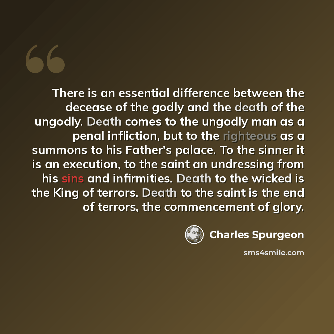 “There is an essential difference between the decease of the godly and the death of the ungodly. Death comes to the ungodly man as a penal infliction, but to the righteous as a summons to his Father's palace. To the sinner it is an execution, to the saint an undressing from his sins and…” quote by Charles Spurgeon