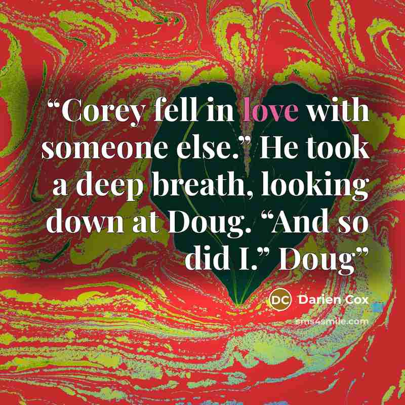 “Corey fell in love with someone else.” He took a deep breath, looking down at Doug. “And so did I.” Doug” quote by Darien Cox