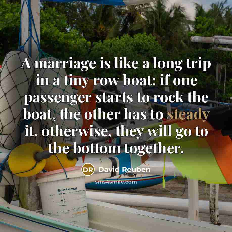 “A marriage is like a long trip in a tiny row boat: if one passenger starts to rock the boat, the other has to steady it, otherwise, they will go to the bottom together.” quote by David Reuben