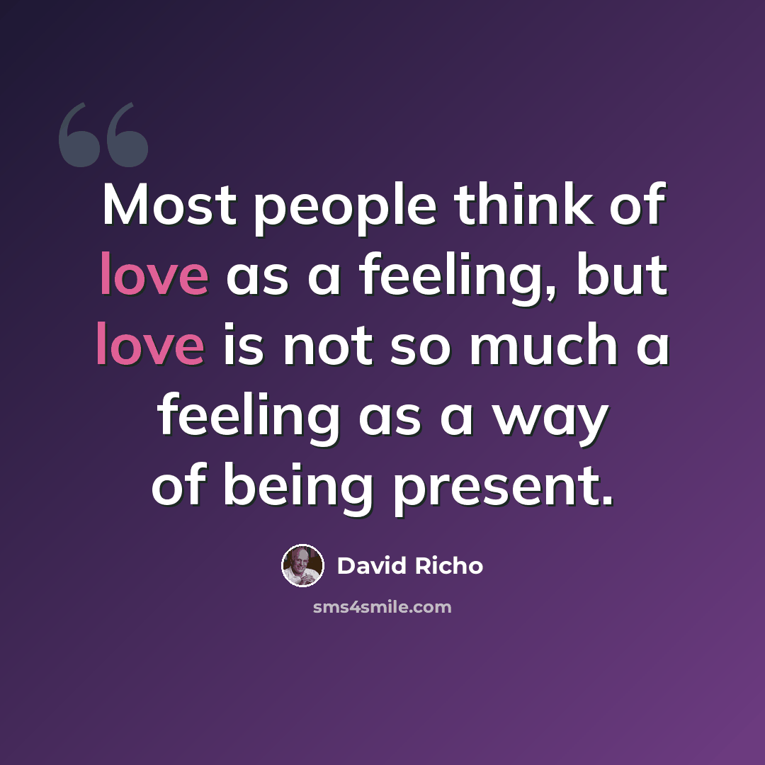 “Most people think of love as a feeling, but love is not so much a feeling as a way of being present.” quote by David Richo