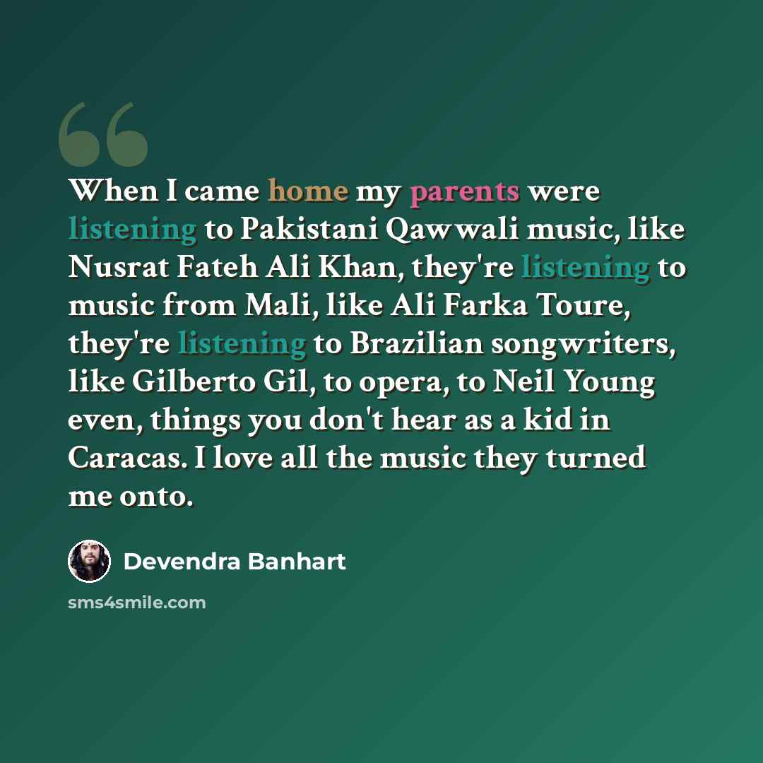 “When I came home my parents were listening to Pakistani Qawwali music, like Nusrat Fateh Ali Khan, they're listening to music from Mali, like Ali Farka Toure, they're listening to Brazilian songwriters, like Gilberto Gil, to opera, to Neil Young even, things you don't hear as a kid in Caracas. I…” quote by Devendra Banhart