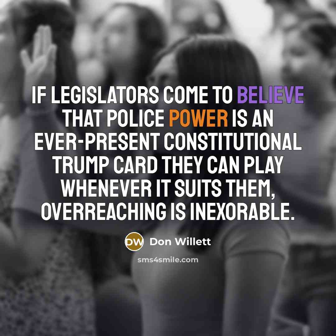 “If legislators come to believe that police power is an ever-present constitutional trump card they can play whenever it suits them, overreaching is inexorable.” quote by Don Willett