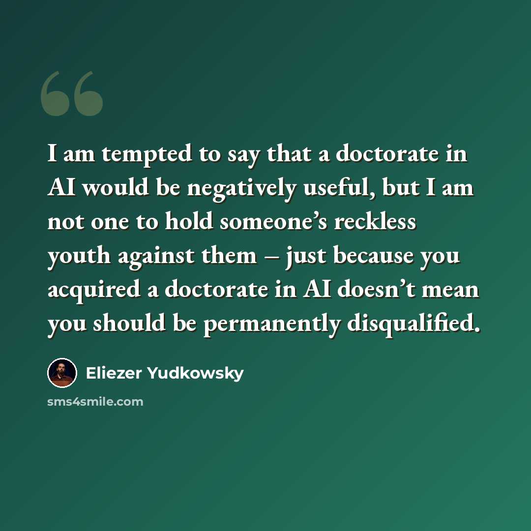 “I am tempted to say that a doctorate in AI would be negatively useful, but I am not one to hold someone’s reckless youth against them – just because you acquired a doctorate in AI doesn’t mean you should be permanently disqualified.” quote by Eliezer Yudkowsky
