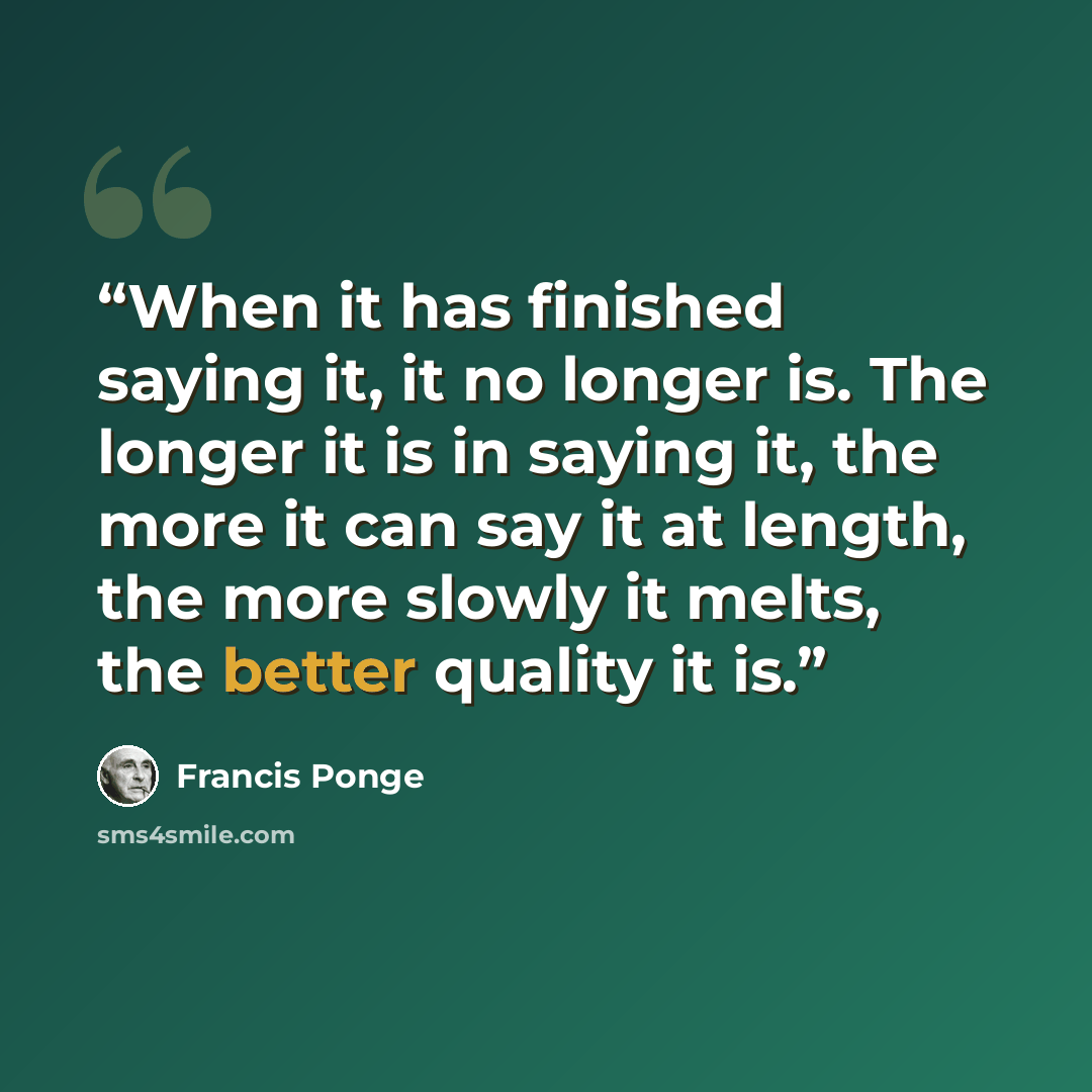 “When it has finished saying it, it no longer is. The longer it is in saying it, the more it can say it at length, the more slowly it melts, the better quality it is.” quote by Francis Ponge