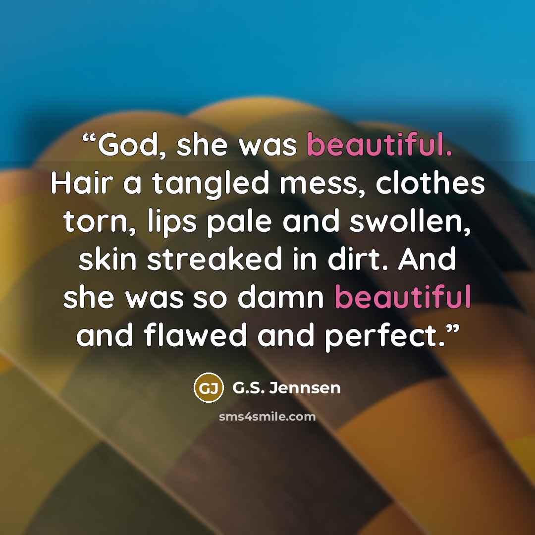 “God, she was beautiful. Hair a tangled mess, clothes torn, lips pale and swollen, skin streaked in dirt. And she was so damn beautiful and flawed and perfect.” quote by G.S. Jennsen