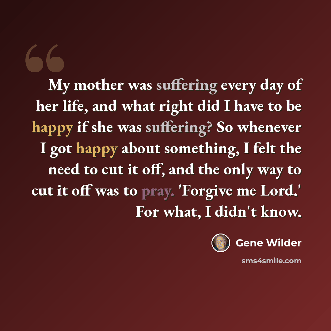 “My mother was suffering every day of her life, and what right did I have to be happy if she was suffering? So whenever I got happy about something, I felt the need to cut it off, and the only way to cut it off was to pray. 'Forgive me Lord.' For what, I didn't know.” quote by Gene Wilder