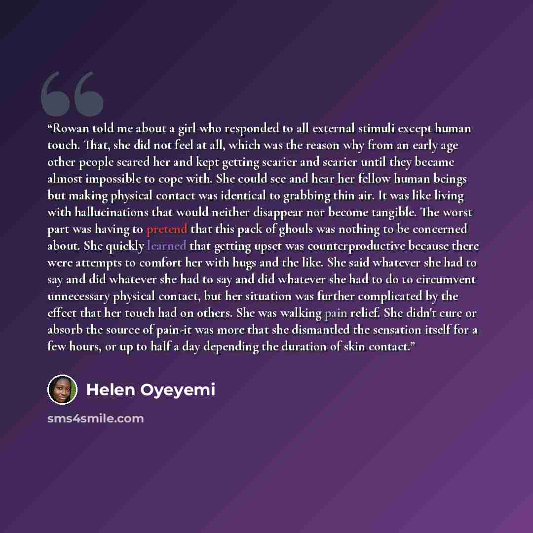 “Rowan told me about a girl who responded to all external stimuli except human touch. That, she did not feel at all, which was the reason why from an early age other people scared her and kept getting scarier and scarier until they became almost impossible to cope with. She could see and hear her…” quote by Helen Oyeyemi