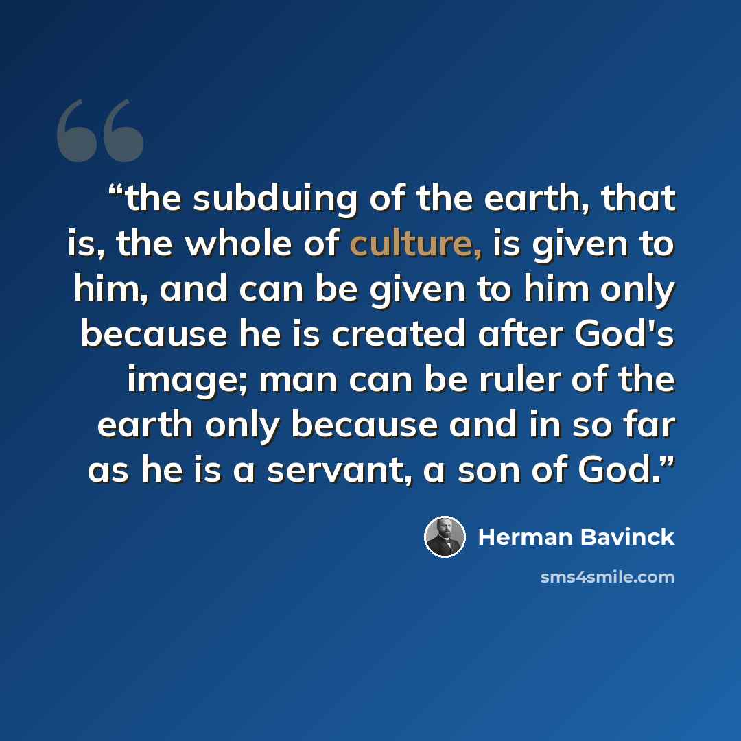 “the subduing of the earth, that is, the whole of culture, is given to him, and can be given to him only because he is created after God's image; man can be ruler of the earth only because and in so far as he is a servant, a son of God.” quote by Herman Bavinck