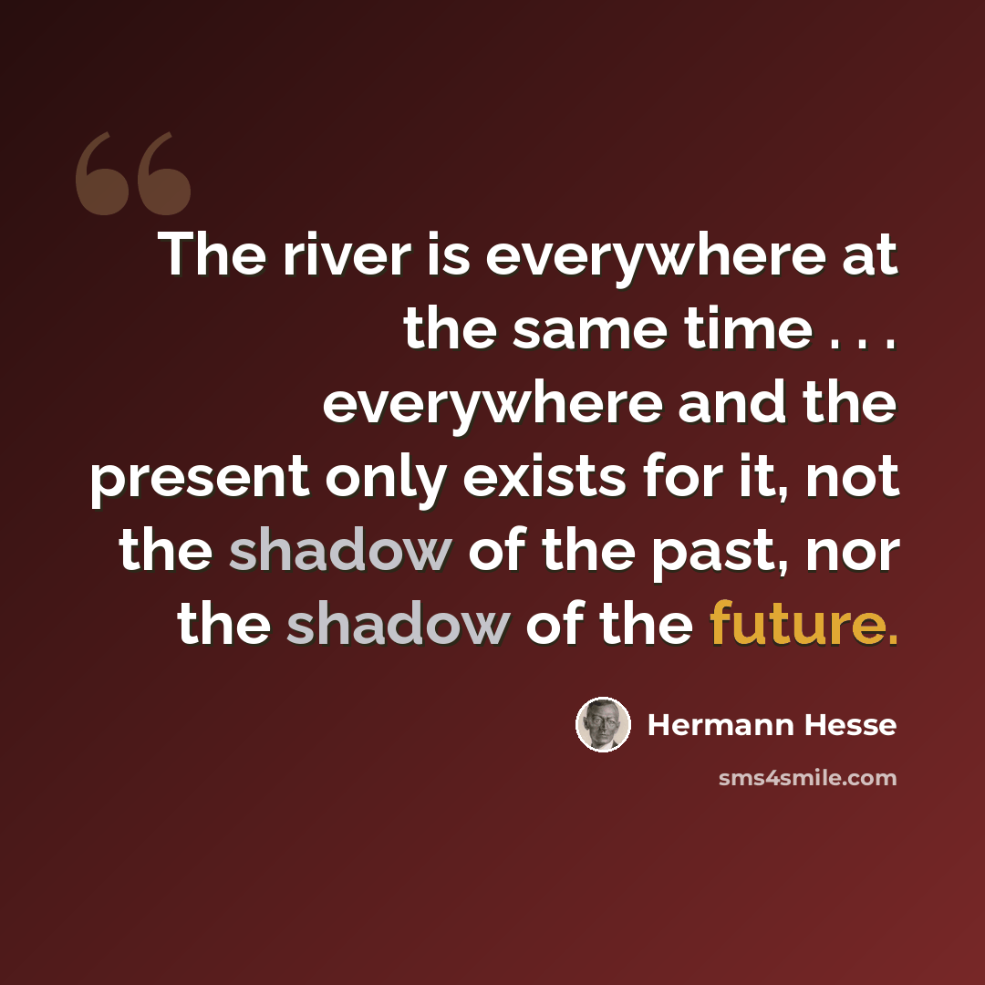 “The river is everywhere at the same time . . . everywhere and the present only exists for it, not the shadow of the past, nor the shadow of the future.” quote by Hermann Hesse
