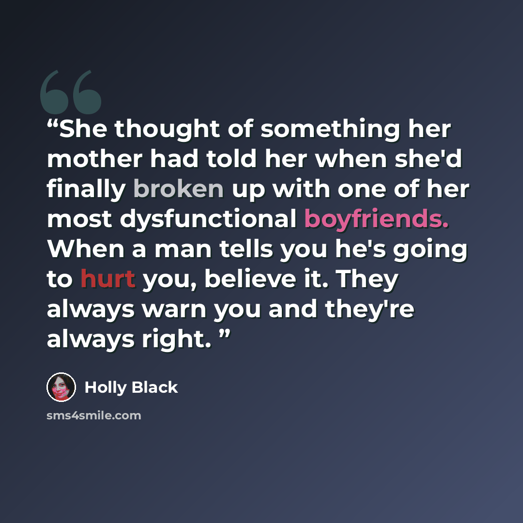 “She thought of something her mother had told her when she'd finally broken up with one of her most dysfunctional boyfriends. When a man tells you he's going to hurt you, believe it. They always warn you and they're always right.” quote by Holly Black