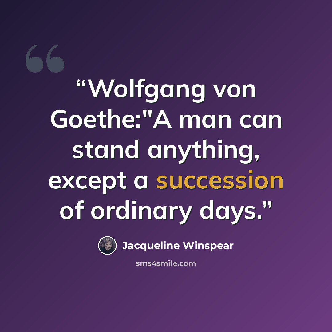 “Wolfgang von Goethe:"A man can stand anything, except a succession of ordinary days.” quote by Jacqueline Winspear