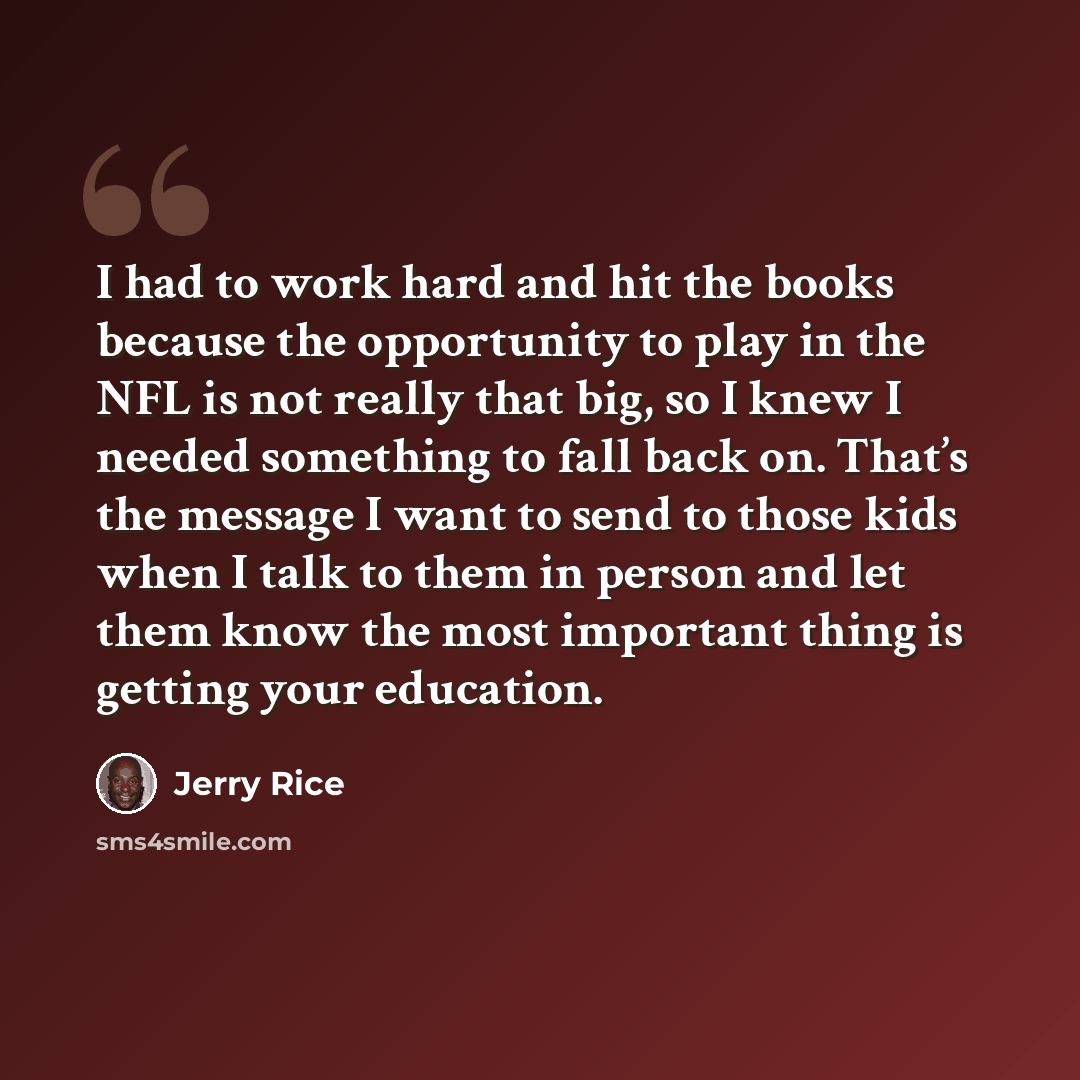 “I had to work hard and hit the books because the opportunity to play in the NFL is not really that big, so I knew I needed something to fall back on. That’s the message I want to send to those kids when I talk to them in person and let them know the most important thing is getting your education.” quote by Jerry Rice