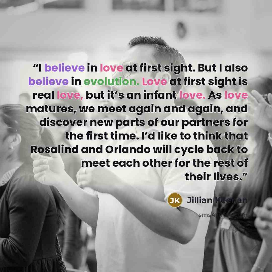 “I believe in love at first sight. But I also believe in evolution. Love at first sight is real love, but it’s an infant love. As love matures, we meet again and again, and discover new parts of our partners for the first time. I’d like to think that Rosalind and Orlando will cycle back to meet…” quote by Jillian Keenan