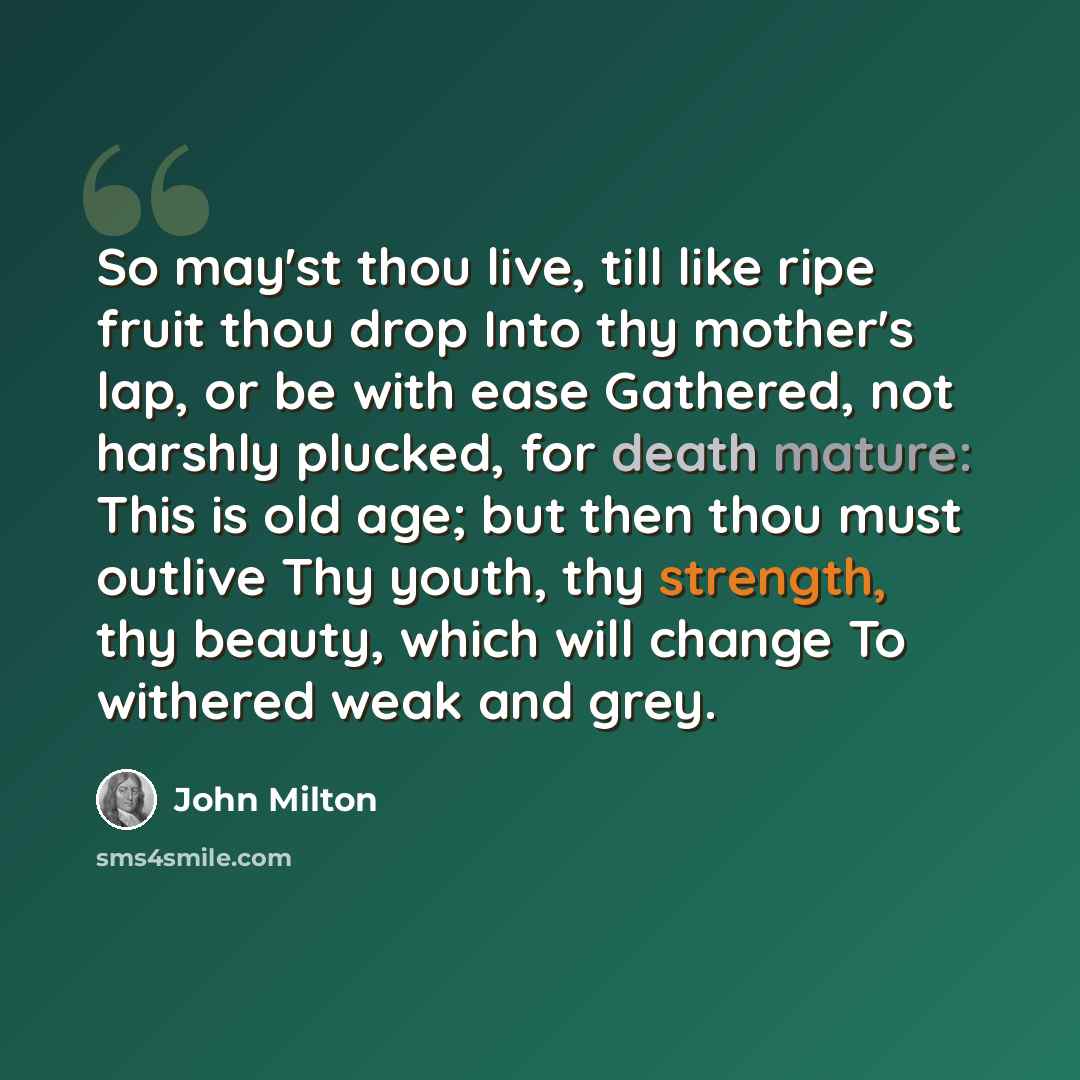 “So may'st thou live, till like ripe fruit thou drop Into thy mother's lap, or be with ease Gathered, not harshly plucked, for death mature: This is old age; but then thou must outlive Thy youth, thy strength, thy beauty, which will change To withered weak and grey.” quote by John Milton