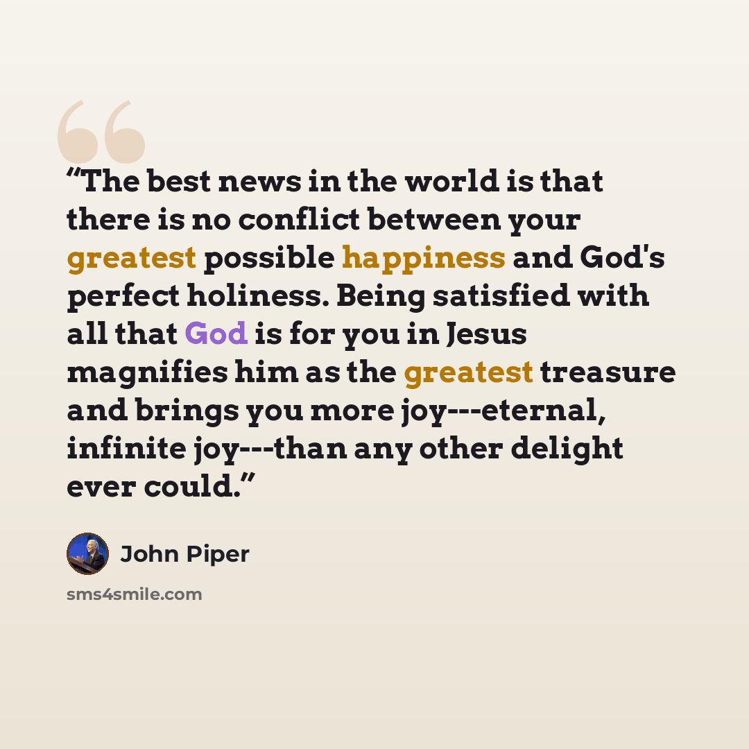 “The best news in the world is that there is no conflict between your greatest possible happiness and God's perfect holiness. Being satisfied with all that God is for you in Jesus magnifies him as the greatest treasure and brings you more joy---eternal, infinite joy---than any other delight ever…” quote by John Piper