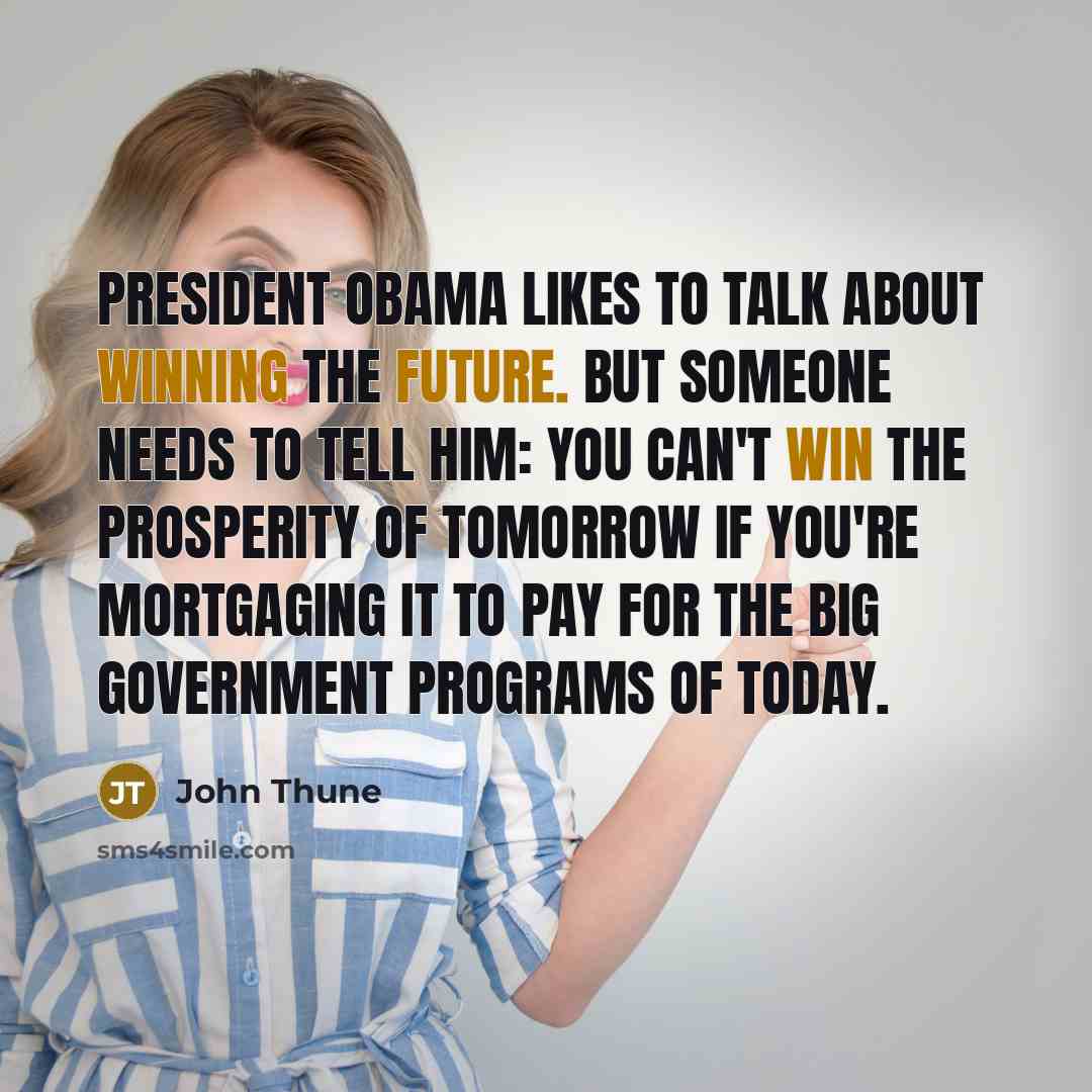“President Obama likes to talk about winning the future. But someone needs to tell him: You can't win the prosperity of tomorrow if you're mortgaging it to pay for the big government programs of today.” quote by John Thune