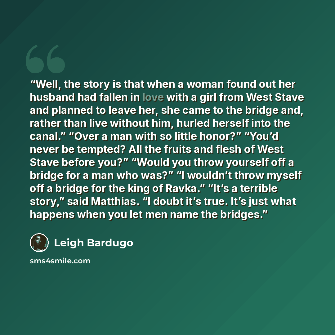 “Well, the story is that when a woman found out her husband had fallen in love with a girl from West Stave and planned to leave her, she came to the bridge and, rather than live without him, hurled herself into the canal.” “Over a man with so little honor?” “You’d never be tempted? All the fruits…” quote by Leigh Bardugo