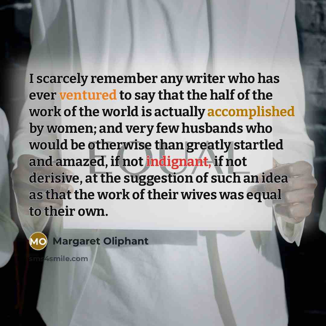 “I scarcely remember any writer who has ever ventured to say that the half of the work of the world is actually accomplished by women; and very few husbands who would be otherwise than greatly startled and amazed, if not indignant, if not derisive, at the suggestion of such an idea as that the work…” quote by Margaret Oliphant