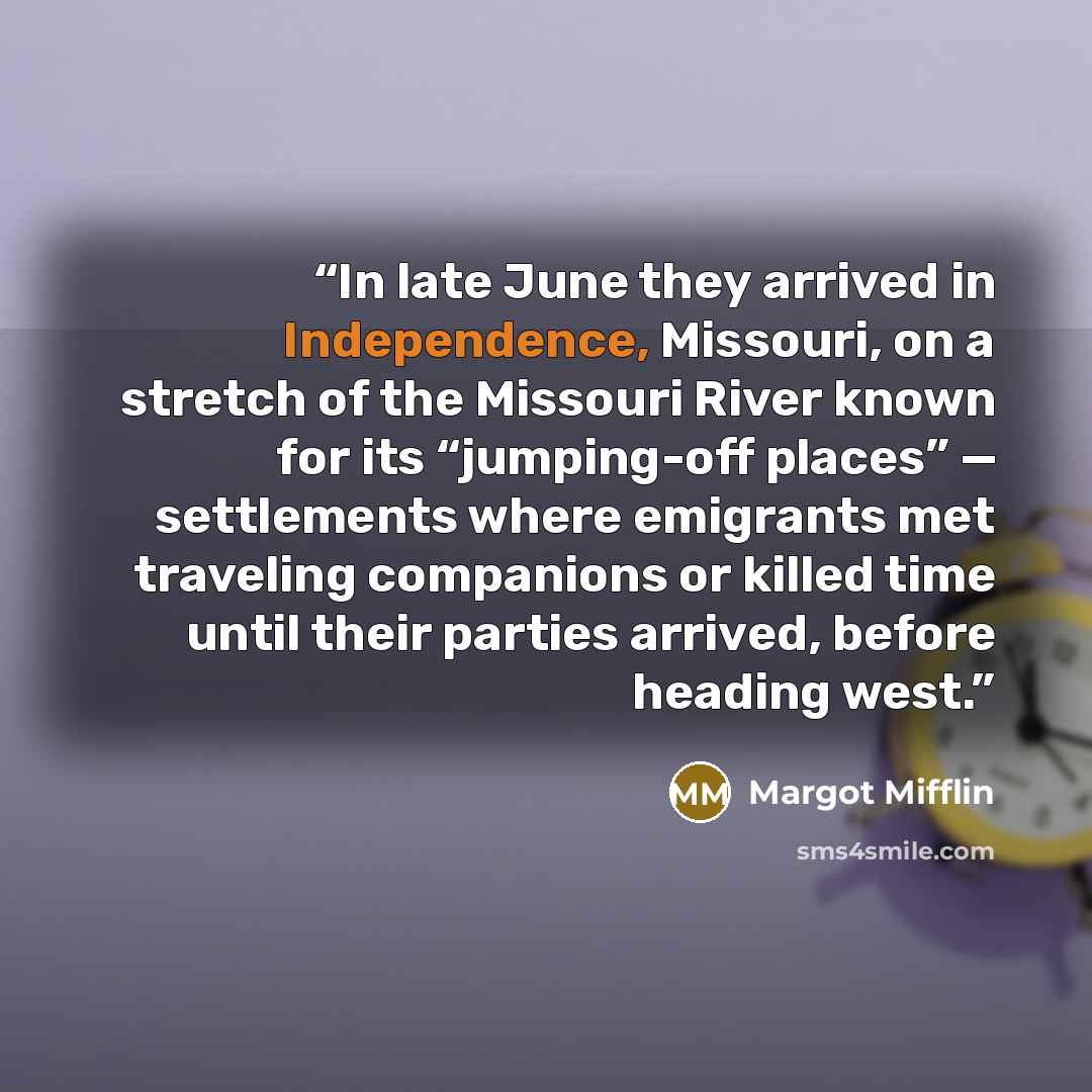 “In late June they arrived in Independence, Missouri, on a stretch of the Missouri River known for its “jumping-off places” — settlements where emigrants met traveling companions or killed time until their parties arrived, before heading west.” quote by Margot Mifflin