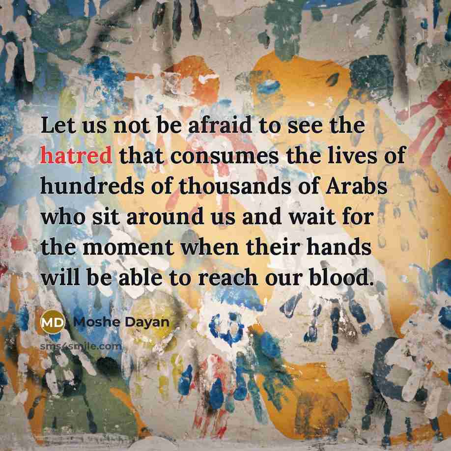 “Let us not be afraid to see the hatred that consumes the lives of hundreds of thousands of Arabs who sit around us and wait for the moment when their hands will be able to reach our blood.” quote by Moshe Dayan