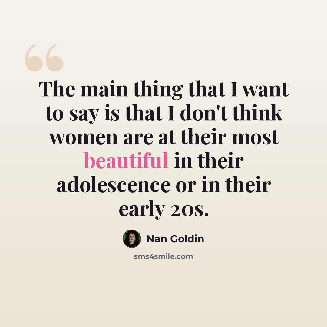 “The main thing that I want to say is that I don't think women are at their most beautiful in their adolescence or in their early 20s.” quote by Nan Goldin