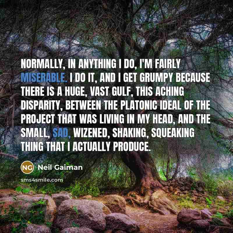 “Normally, in anything I do, I'm fairly miserable. I do it, and I get grumpy because there is a huge, vast gulf, this aching disparity, between the platonic ideal of the project that was living in my head, and the small, sad, wizened, shaking, squeaking thing that I actually produce.” quote by Neil Gaiman