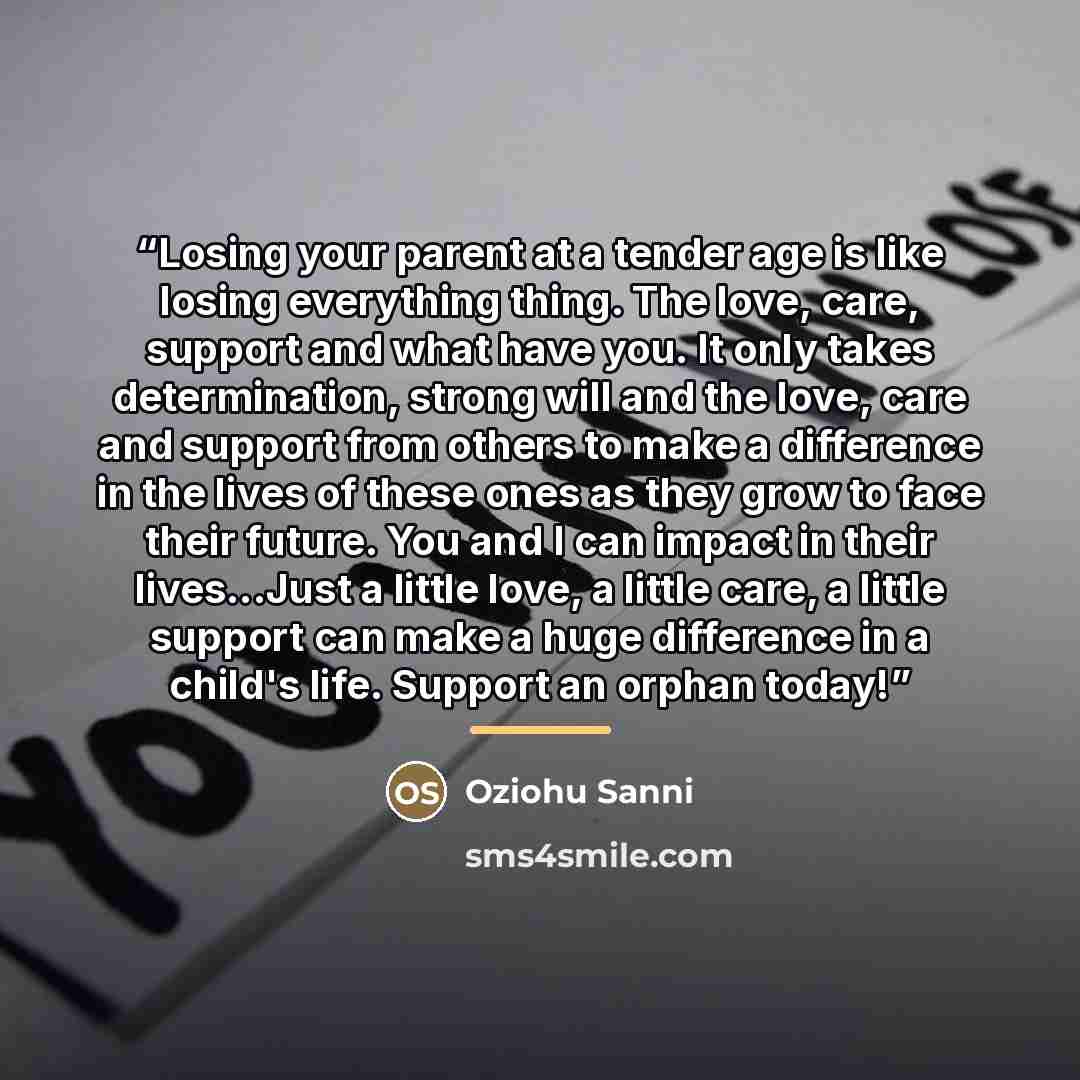 “Losing your parent at a tender age is like losing everything thing. The love, care, support and what have you. It only takes determination, strong will and the love, care and support from others to make a difference in the lives of these ones as they grow to face their future. You and I can impact…” quote by Oziohu Sanni