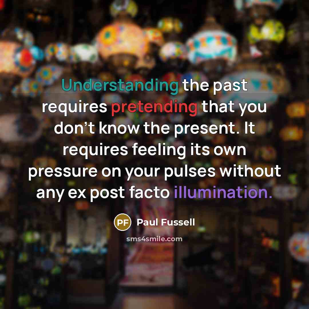 “Understanding the past requires pretending that you don't know the present. It requires feeling its own pressure on your pulses without any ex post facto illumination.” quote by Paul Fussell