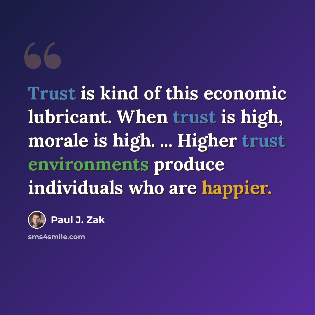 “Trust is kind of this economic lubricant. When trust is high, morale is high. ... Higher trust environments produce individuals who are happier.” quote by Paul J. Zak