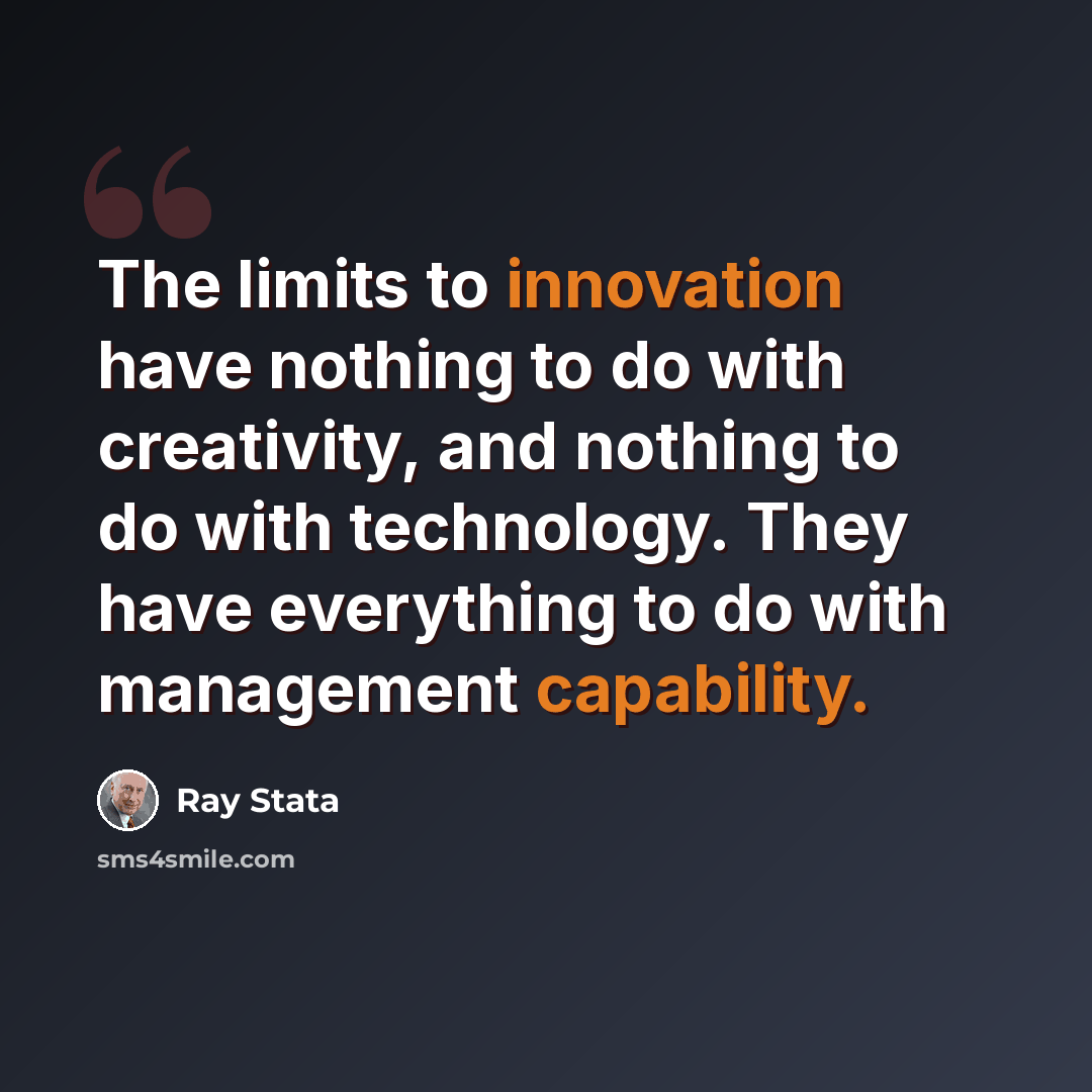 “The limits to innovation have nothing to do with creativity, and nothing to do with technology. They have everything to do with management capability.” quote by Ray Stata